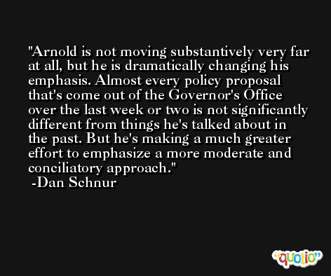 Arnold is not moving substantively very far at all, but he is dramatically changing his emphasis. Almost every policy proposal that's come out of the Governor's Office over the last week or two is not significantly different from things he's talked about in the past. But he's making a much greater effort to emphasize a more moderate and conciliatory approach. -Dan Schnur