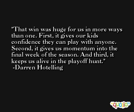 That win was huge for us in more ways than one. First, it gives our kids confidence they can play with anyone. Second, it gives us momentum into the final week of the season. And third, it keeps us alive in the playoff hunt. -Darren Hotelling