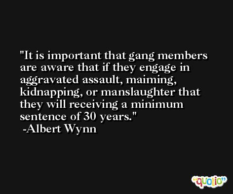 It is important that gang members are aware that if they engage in aggravated assault, maiming, kidnapping, or manslaughter that they will receiving a minimum sentence of 30 years. -Albert Wynn