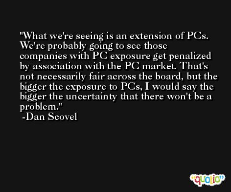 What we're seeing is an extension of PCs. We're probably going to see those companies with PC exposure get penalized by association with the PC market. That's not necessarily fair across the board, but the bigger the exposure to PCs, I would say the bigger the uncertainty that there won't be a problem. -Dan Scovel