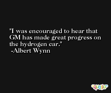 I was encouraged to hear that GM has made great progress on the hydrogen car. -Albert Wynn