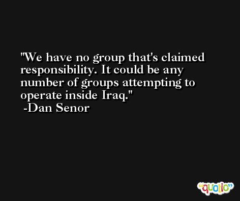 We have no group that's claimed responsibility. It could be any number of groups attempting to operate inside Iraq. -Dan Senor
