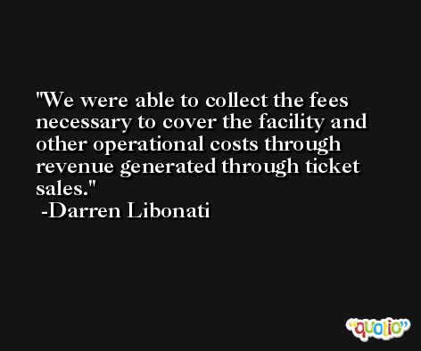 We were able to collect the fees necessary to cover the facility and other operational costs through revenue generated through ticket sales. -Darren Libonati