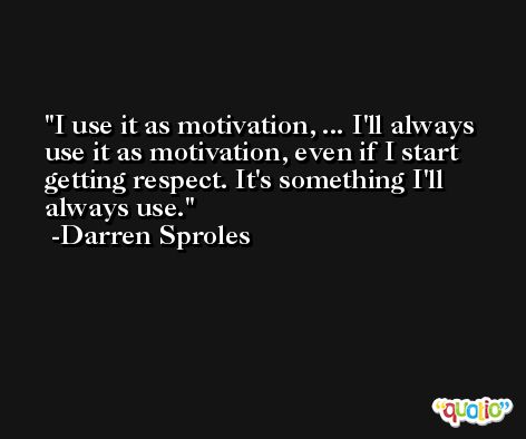 I use it as motivation, ... I'll always use it as motivation, even if I start getting respect. It's something I'll always use. -Darren Sproles