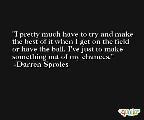 I pretty much have to try and make the best of it when I get on the field or have the ball. I've just to make something out of my chances. -Darren Sproles