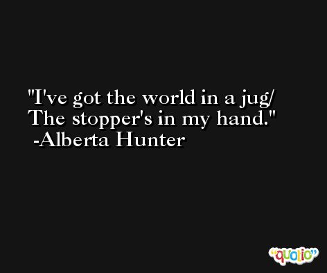 I've got the world in a jug/ The stopper's in my hand. -Alberta Hunter