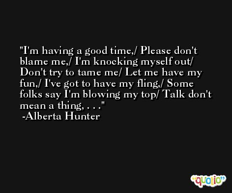 I'm having a good time,/ Please don't blame me,/ I'm knocking myself out/ Don't try to tame me/ Let me have my fun,/ I've got to have my fling,/ Some folks say I'm blowing my top/ Talk don't mean a thing, . . . -Alberta Hunter