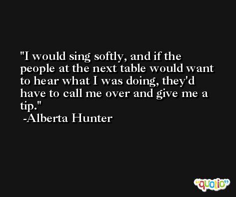 I would sing softly, and if the people at the next table would want to hear what I was doing, they'd have to call me over and give me a tip. -Alberta Hunter