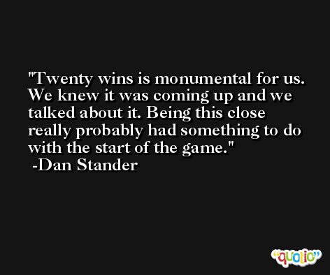Twenty wins is monumental for us. We knew it was coming up and we talked about it. Being this close really probably had something to do with the start of the game. -Dan Stander