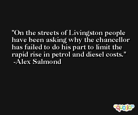 On the streets of Livingston people have been asking why the chancellor has failed to do his part to limit the rapid rise in petrol and diesel costs. -Alex Salmond