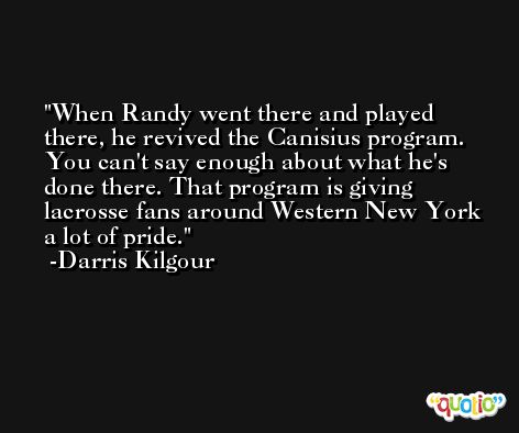When Randy went there and played there, he revived the Canisius program. You can't say enough about what he's done there. That program is giving lacrosse fans around Western New York a lot of pride. -Darris Kilgour