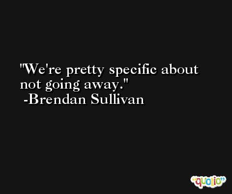 We're pretty specific about not going away. -Brendan Sullivan