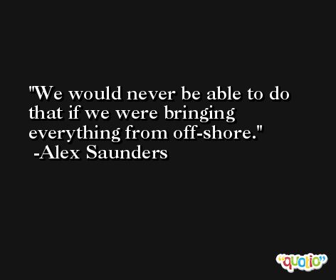 We would never be able to do that if we were bringing everything from off-shore. -Alex Saunders