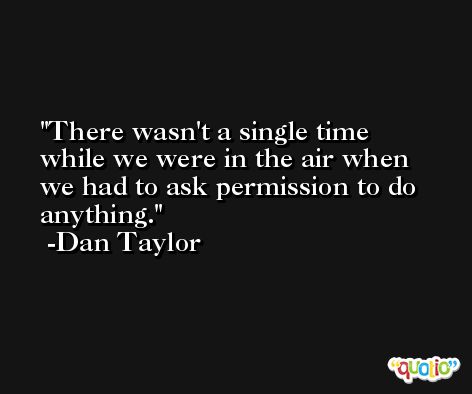 There wasn't a single time while we were in the air when we had to ask permission to do anything. -Dan Taylor