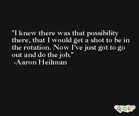 I knew there was that possibility there, that I would get a shot to be in the rotation. Now I've just got to go out and do the job. -Aaron Heilman