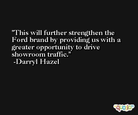 This will further strengthen the Ford brand by providing us with a greater opportunity to drive showroom traffic. -Darryl Hazel