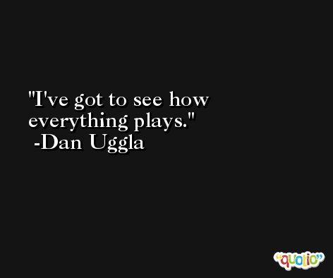 I've got to see how everything plays. -Dan Uggla