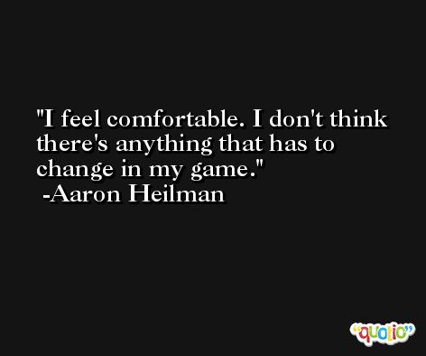 I feel comfortable. I don't think there's anything that has to change in my game. -Aaron Heilman