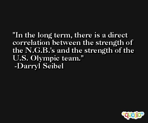 In the long term, there is a direct correlation between the strength of the N.G.B.'s and the strength of the U.S. Olympic team. -Darryl Seibel