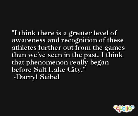I think there is a greater level of awareness and recognition of these athletes further out from the games than we've seen in the past. I think that phenomenon really began before Salt Lake City. -Darryl Seibel