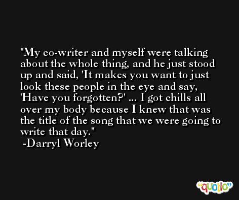 My co-writer and myself were talking about the whole thing, and he just stood up and said, 'It makes you want to just look these people in the eye and say, 'Have you forgotten?' ... I got chills all over my body because I knew that was the title of the song that we were going to write that day. -Darryl Worley