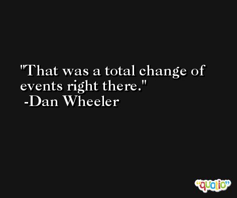 That was a total change of events right there. -Dan Wheeler