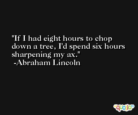 If I had eight hours to chop down a tree, I'd spend six hours sharpening my ax. -Abraham Lincoln