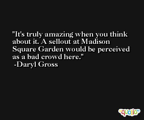 It's truly amazing when you think about it. A sellout at Madison Square Garden would be perceived as a bad crowd here. -Daryl Gross