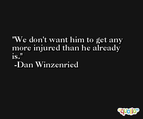 We don't want him to get any more injured than he already is. -Dan Winzenried