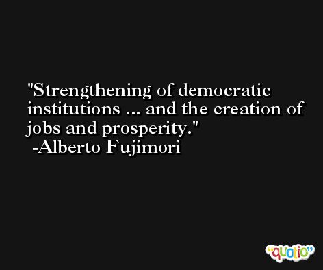 Strengthening of democratic institutions ... and the creation of jobs and prosperity. -Alberto Fujimori