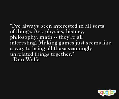 I've always been interested in all sorts of things. Art, physics, history, philosophy, math -- they're all interesting. Making games just seems like a way to bring all these seemingly unrelated things together. -Dan Wolfe