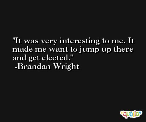 It was very interesting to me. It made me want to jump up there and get elected. -Brandan Wright