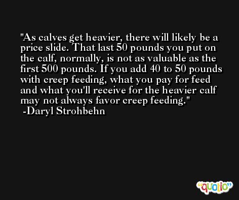 As calves get heavier, there will likely be a price slide. That last 50 pounds you put on the calf, normally, is not as valuable as the first 500 pounds. If you add 40 to 50 pounds with creep feeding, what you pay for feed and what you'll receive for the heavier calf may not always favor creep feeding. -Daryl Strohbehn