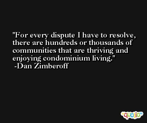 For every dispute I have to resolve, there are hundreds or thousands of communities that are thriving and enjoying condominium living. -Dan Zimberoff