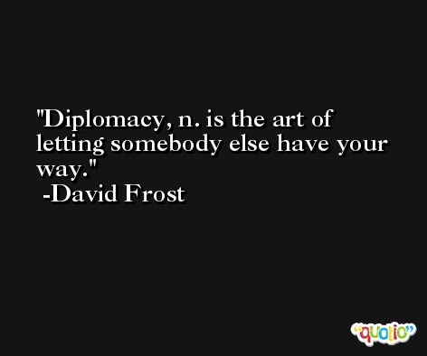 Diplomacy, n. is the art of letting somebody else have your way. -David Frost