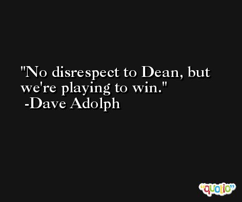 No disrespect to Dean, but we're playing to win. -Dave Adolph