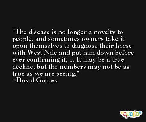 The disease is no longer a novelty to people, and sometimes owners take it upon themselves to diagnose their horse with West Nile and put him down before ever confirming it, ... It may be a true decline, but the numbers may not be as true as we are seeing. -David Gaines