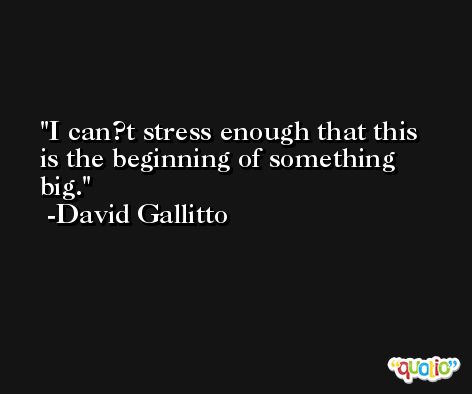 I can?t stress enough that this is the beginning of something big. -David Gallitto
