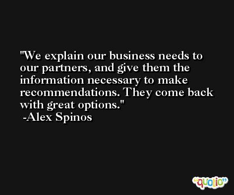 We explain our business needs to our partners, and give them the information necessary to make recommendations. They come back with great options. -Alex Spinos