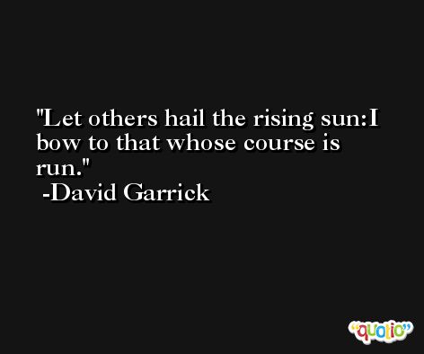 Let others hail the rising sun:I bow to that whose course is run. -David Garrick