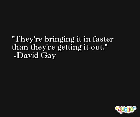 They're bringing it in faster than they're getting it out. -David Gay