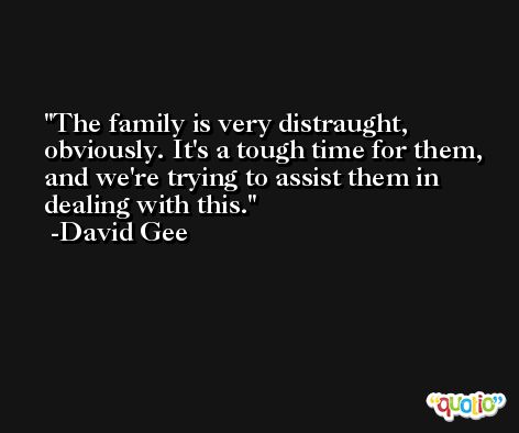The family is very distraught, obviously. It's a tough time for them, and we're trying to assist them in dealing with this. -David Gee
