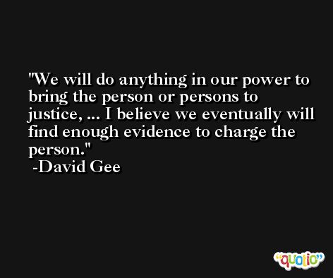 We will do anything in our power to bring the person or persons to justice, ... I believe we eventually will find enough evidence to charge the person. -David Gee