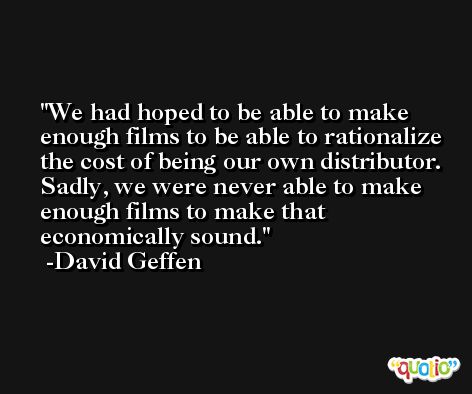 We had hoped to be able to make enough films to be able to rationalize the cost of being our own distributor. Sadly, we were never able to make enough films to make that economically sound. -David Geffen