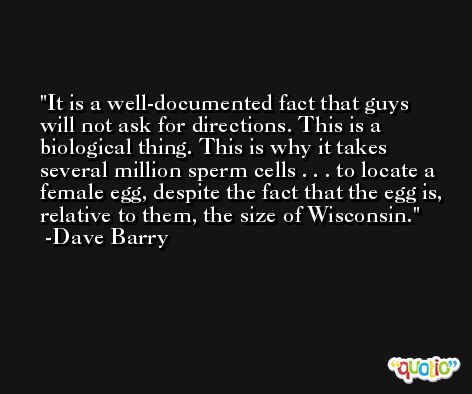 It is a well-documented fact that guys will not ask for directions. This is a biological thing. This is why it takes several million sperm cells . . . to locate a female egg, despite the fact that the egg is, relative to them, the size of Wisconsin. -Dave Barry
