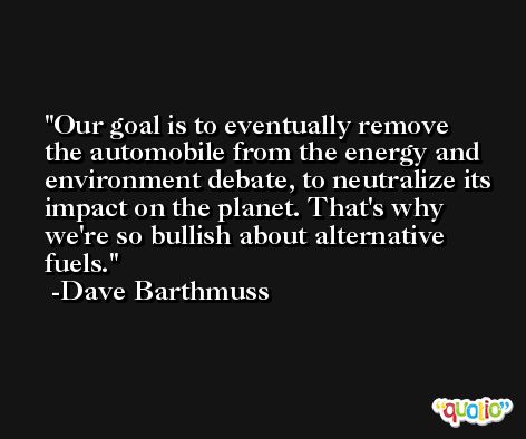 Our goal is to eventually remove the automobile from the energy and environment debate, to neutralize its impact on the planet. That's why we're so bullish about alternative fuels. -Dave Barthmuss