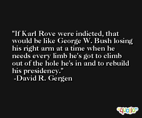 If Karl Rove were indicted, that would be like George W. Bush losing his right arm at a time when he needs every limb he's got to climb out of the hole he's in and to rebuild his presidency. -David R. Gergen