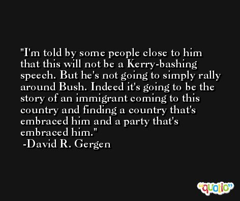 I'm told by some people close to him that this will not be a Kerry-bashing speech. But he's not going to simply rally around Bush. Indeed it's going to be the story of an immigrant coming to this country and finding a country that's embraced him and a party that's embraced him. -David R. Gergen