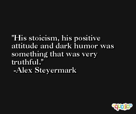 His stoicism, his positive attitude and dark humor was something that was very truthful. -Alex Steyermark