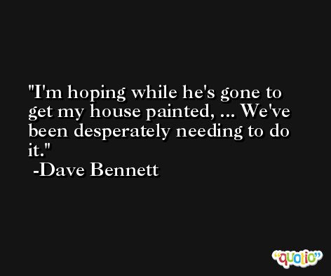 I'm hoping while he's gone to get my house painted, ... We've been desperately needing to do it. -Dave Bennett